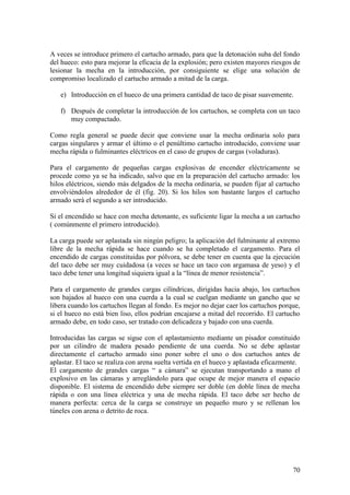 70
A veces se introduce primero el cartucho armado, para que la detonación suba del fondo
del hueco: esto para mejorar la eficacia de la explosión; pero existen mayores riesgos de
lesionar la mecha en la introducción, por consiguiente se elige una solución de
compromiso localizado el cartucho armado a mitad de la carga.
e) Introducción en el hueco de una primera cantidad de taco de pisar suavemente.
f) Después de completar la introducción de los cartuchos, se completa con un taco
muy compactado.
Como regla general se puede decir que conviene usar la mecha ordinaria solo para
cargas singulares y armar el último o el penúltimo cartucho introducido, conviene usar
mecha rápida o fulminantes eléctricos en el caso de grupos de cargas (voladuras).
Para el cargamento de pequeñas cargas explosivas de encender eléctricamente se
procede como ya se ha indicado, salvo que en la preparación del cartucho armado: los
hilos eléctricos, siendo más delgados de la mecha ordinaria, se pueden fijar al cartucho
envolviéndolos alrededor de él (fig. 20). Si los hilos son bastante largos el cartucho
armado será el segundo a ser introducido.
Si el encendido se hace con mecha detonante, es suficiente ligar la mecha a un cartucho
( comúnmente el primero introducido).
La carga puede ser aplastada sin ningún peligro; la aplicación del fulminante al extremo
libre de la mecha rápida se hace cuando se ha completado el cargamento. Para el
encendido de cargas constituidas por pólvora, se debe tener en cuenta que la ejecución
del taco debe ser muy cuidadosa (a veces se hace un taco con argamasa de yeso) y el
taco debe tener una longitud siquiera igual a la “línea de menor resistencia”.
Para el cargamento de grandes cargas cilíndricas, dirigidas hacia abajo, los cartuchos
son bajados al hueco con una cuerda a la cual se cuelgan mediante un gancho que se
libera cuando los cartuchos llegan al fondo. Es mejor no dejar caer los cartuchos porque,
si el hueco no está bien liso, ellos podrían encajarse a mitad del recorrido. El cartucho
armado debe, en todo caso, ser tratado con delicadeza y bajado con una cuerda.
Introducidas las cargas se sigue con el aplastamiento mediante un pisador constituido
por un cilindro de madera pesado pendiente de una cuerda. No se debe aplastar
directamente el cartucho armado sino poner sobre el uno o dos cartuchos antes de
aplastar. El taco se realiza con arena suelta vertida en el hueco y aplastada eficazmente.
El cargamento de grandes cargas “ a cámara” se ejecutan transportando a mano el
explosivo en las cámaras y arreglándolo para que ocupe de mejor manera el espacio
disponible. El sistema de encendido debe siempre ser doble (en doble línea de mecha
rápida o con una línea eléctrica y una de mecha rápida. El taco debe ser hecho de
manera perfecta: cerca de la carga se construye un pequeño muro y se rellenan los
túneles con arena o detrito de roca.
 