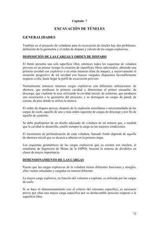 72
Capítulo 7
EXCAVACIÓN DE TÚNELES
GENERALIDADES
También en el proyecto de voladuras para la excavación de túneles hay dos problemas:
definición de la geometría y el orden de disparo y cálculo de las cargas explosivas.
DISPOSICIÓN DE LAS CARGAS Y ORDEN DE DISPARO
El frente presenta una sola superficie libre, entonces todos los esquemas de voladura
preveen en un primer tiempo la creación de superficies libres adicionales, abriendo una
primera cavidad con explosivo o en otras maneras (fase de ataque), y sucesivamente el
ensanche progresivo de tal cavidad con huecos cargados dispuestos favorablemente
respecto a ella, hasta llegar la perfil de excavación previsto.
Normalmente entonces tenemos cargas explosivas con diferentes utilizaciones: de
abertura, que producen la primera cavidad y determinan el primer ensanche; de
descarga, que explotan la roca utilizando la cavidad inicial; de contorno, que producen
una excavación a la geometría del proyecto, y se distinguen en cargas de pared, de
corona, de piso donde se utiliza la técnica.
El orden de disparo prevee, después de la explosión simultánea o microretardada de las
cargas de cuele, aquello de uno o más orden siguiente de cargas de descarga y por fin de
aquella de contorno.
Se debe predisponer de un diseño adecuado de voladura de tal manera que, a medida
que la cavidad se desarrolla, estalle siempre la carga en las mejores condiciones.
El incremento de profundización de cada voladura, llamado fondo depende de aquella
de abertura inicial que se alcanza a obtener en la primera etapa.
Los esquemas geométricos de las cargas explosivas que ya existen son muchos, el
estudiante de Ingeniería de Minas de la ESPOL buscará la manera de dividirlos en
clases de mayor importancia.
DIMENSIONAMIENTO DE LAS CARGAS
Puesto que las cargas explosivas de la voladura tienen diferentes funciones y arreglos,
ellas vienen calculadas y cargadas en manera diferente.
La mayor carga explosiva, en función del volumen a explotar, es utilizada por las cargas
de cuele.
Si se hace el dimensionamiento con el criterio del consumo específico, es necesario
prever por ellas una mayor carga específica por su desfavorable posición respecto a la
superficie libre.
 