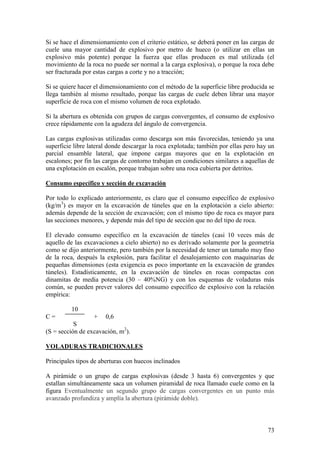 73
Si se hace el dimensionamiento con el criterio estático, se deberá poner en las cargas de
cuele una mayor cantidad de explosivo por metro de hueco (o utilizar en ellas un
explosivo más potente) porque la fuerza que ellas producen es mal utilizada (el
movimiento de la roca no puede ser normal a la carga explosiva), o porque la roca debe
ser fracturada por estas cargas a corte y no a tracción;
Si se quiere hacer el dimensionamiento con el método de la superficie libre producida se
llega también al mismo resultado, porque las cargas de cuele deben librar una mayor
superficie de roca con el mismo volumen de roca explotado.
Si la abertura es obtenida con grupos de cargas convergentes, el consumo de explosivo
crece rápidamente con la agudeza del ángulo de convergencia.
Las cargas explosivas utilizadas como descarga son más favorecidas, teniendo ya una
superficie libre lateral donde descargar la roca explotada; también por ellas pero hay un
parcial ensamble lateral, que impone cargas mayores que en la explotación en
escalones; por fin las cargas de contorno trabajan en condiciones similares a aquellas de
una explotación en escalón, porque trabajan sobre una roca cubierta por detritos.
Consumo específico y sección de excavación
Por todo lo explicado anteriormente, es claro que el consumo específico de explosivo
(kg/m3
) es mayor en la excavación de túneles que en la explotación a cielo abierto:
además depende de la sección de excavación; con el mismo tipo de roca es mayor para
las secciones menores, y depende más del tipo de sección que no del tipo de roca.
El elevado consumo específico en la excavación de túneles (casi 10 veces más de
aquello de las excavaciones a cielo abierto) no es derivado solamente por la geometría
como se dijo anteriormente, pero también por la necesidad de tener un tamaño muy fino
de la roca, después la explosión, para facilitar el desalojamiento con maquinarias de
pequeñas dimensiones (esta exigencia es poco importante en la excavación de grandes
túneles). Estadísticamente, en la excavación de túneles en rocas compactas con
dinamitas de media potencia (30 – 40%NG) y con los esquemas de voladuras más
común, se pueden prever valores del consumo específico de explosivo con la relación
empírica:
10
C = + 0,6
S
(S = sección de excavación, m2
).
VOLADURAS TRADICIONALES
Principales tipos de aberturas con huecos inclinados
A pirámide o un grupo de cargas explosivas (desde 3 hasta 6) convergentes y que
estallan simultáneamente saca un volumen piramidal de roca llamado cuele como en la
figura Eventualmente un segundo grupo de cargas convergentes en un punto más
avanzado profundiza y amplía la abertura (pirámide doble).
 