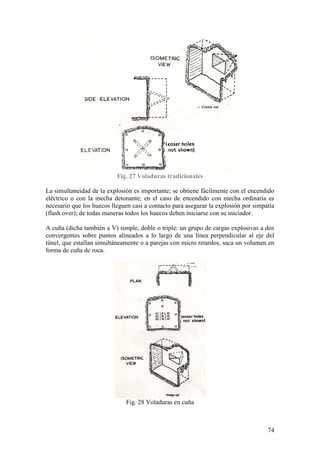 74
Fig. 27 Voladuras tradicionales
La simultaneidad de la explosión es importante; se obtiene fácilmente con el encendido
eléctrico o con la mecha detonante; en el caso de encendido con mecha ordinaria es
necesario que los huecos lleguen casi a contacto para asegurar la explosión por simpatía
(flash over); de todas maneras todos los huecos deben iniciarse con su iniciador.
A cuña (dicha también a V) simple, doble o triple: un grupo de cargas explosivas a dos
convergentes sobre puntos alineados a lo largo de una línea perpendicular al eje del
túnel, que estallan simultáneamente o a parejas con micro retardos, saca un volumen en
forma de cuña de roca.
Fig. 28 Voladuras en cuña
 