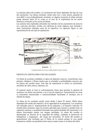 3
La máxima altura del escalón y la inclinación del frente dependen del tipo de roca
del yacimiento. Las alturas normales varían entre tres y siete metros, pasando de
roca débil a roca moderadamente resistente; en algunas ocasiones la altura máxima
puede alcanzar hasta 20 m, como es el caso de la explotación de los suelos
lateríticos existentes en los cerros de Durán.
Las canteras más explotadas utilizando este método son los yacimientos de arena de
río y graveras aluviales, arcillas con cobertura de suelo orgánico muy limitada y
otros yacimientos ubicados cerca de la superficie. La siguiente figura es una
representación de este tipo de explotación.
Explotación de roca utilizando frente único
FRENTE EN ANFITEATRO CON ESCALONES
Un frente de escalones múltiples es típico de depósitos masivos, estratiformes muy
potentes, tabulares o filones anchos que se extienden a profundidades mayores que
las típicas del escalón único. Este tipo de explotación se utiliza en yacimientos
minerales de cobre, hierro, aluminio, etc.
El material sujeto al corte es suficientemente fuerte para permitir la apertura de
escalones con altura conveniente y sin el uso de explosivos. Generalmente las rocas
se encuentran meteorizadas o semiconsolidadas facilitando el arranque con el
método de ripiaje.
La altura de los escalones puede variar desde 6 hasta 20 metros. Dicha altura
dependerá del estado del material y de la capacidad de la maquinaria. Los escalones
son utilizados para el desplazamiento de las máquinas y el trasporte vehicular. El
trazado delos escalones sigue las normas aplicadas para caminos y pueden tener un
segmento continuo y ascendente formando una espiral alrededor del yacimiento o en
tramos horizontales unidos con rampas inclinadas. La altura del escalón es
determinada en función de la seguridad del trabajo, cuidando la protección de
trabajadores y maquinaria del riesgo por derrumbes. El frente del escalón es
generalmente más inclinado que el frente de la cantera porque la roca puede
mantenerse estable con pendiente tanto mayor cuanto menor es la altura del talud.
 