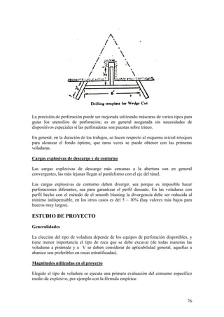 76
La precisión de perforación puede ser mejorada utilizando máscaras de varios tipos para
guiar los utensilios de perforación; es en general asegurada sin necesidades de
dispositivos especiales si las perforadoras son puestas sobre trineo.
En general, en la duración de los trabajos, se hacen respecto al esquema inicial retoques
para alcanzar el fondo óptimo, que raras veces se puede obtener con las primeras
voladuras.
Cargas explosivas de descargo y de contorno
Las cargas explosivas de descargo más cercanas a la abertura son en general
convergentes, las más lejanas llegan al paralelismo con el eje del túnel.
Las cargas explosivas de contorno deben divergir, sea porque es imposible hacer
perforaciones diferentes, sea para garantizar el perfil deseado. En las voladuras con
perfil hecho con el método de el smooth blasting la divergencia debe ser reducida al
mínimo indispensable, en los otros casos es del 5 – 10% (hay valores más bajos para
huecos muy largos).
ESTUDIO DE PROYECTO
Generalidades
La elección del tipo de voladura depende de los equipos de perforación disponibles, y
tiene menor importancia el tipo de roca que se debe excavar (de todas maneras las
voladuras a pirámide y a V se deben considerar de aplicabilidad general, aquellas a
abanico son preferibles en rocas estratificadas).
Magnitudes utilizadas en el proyecto
Elegido el tipo de voladura se ejecuta una primera evaluación del consumo específico
medio de explosivo, por ejemplo con la fórmula empírica:
 