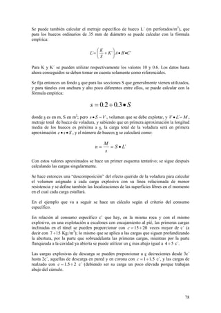 78
Se puede también calcular el metraje específico de hueco L´ (m perforados/m3
), que
para los huecos ordinarios de 35 mm de diámetro se puede calcular con la fórmula
empírica:
Para K y K´ se pueden utilizar respectivamente los valores 10 y 0.6. Los datos hasta
ahora conseguidos se deben tomar en cuenta solamente como referenciales.
Se fija entonces un fondo s que para las secciones S que generalmente vienen utilizados,
y para túneles con anchura y alto poco diferentes entre ellos, se puede calcular con la
fórmula empírica:
Ss 3.02.0
donde s es en m, S en m2
; pero VSs , volumen que se debe explotar, y MLV ´ ,
metraje total de hueco de voladura, y sabiendo que en primera aproximación la longitud
media de los huecos es próxima a s, la carga total de la voladura será en primera
aproximación Ssc , y el número de huecos n se calculará como:
´LS
s
M
n
Con estos valores aproximados se hace un primer esquema tentativo; se sigue después
calculando las cargas singularmente.
Se hace entonces una “descomposición” del efecto querido de la voladura para calcular
el volumen asignado a cada carga explosiva con su línea relacionada de menor
resistencia y se define también las localizaciones de las superficies libres en el momento
en el cual cada carga estallará.
En el ejemplo que va a seguir se hace un cálculo según el criterio del consumo
específico.
En relación al consumo específico c’ que hay, en la misma roca y con el mismo
explosivo, en una explotación a escalones con encajamiento al pié, las primeras cargas
inclinadas en el túnel se pueden proporcionar con 2015c veces mayor de c´ (a
decir con 157 Kg./m3
); lo mismo que se aplica a las cargas que siguen profundizando
la abertura, por la parte que sobreadelanta las primeras cargas, mientras por la parte
flanqueada a la cavidad ya abierta se puede utilizar un c mas abajo igual a 54 c´.
Las cargas explosivas de descarga se pueden proporcionar a c decrecientes desde 3c´
hasta 2c´, aquellas de descarga en pared y en corona con 5.11c c´, y las cargas de
realzado con 25.1c c´ (debiendo ser su carga un poco elevada porque trabajan
abajo del cúmulo.
´´´´ CBAK
S
K
L
 