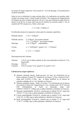 80
Se prevén 28 cargas explosivas: 8 de corazón (4 + 4), 8 de descarga, 12 de perfil (prevé
un perfil esmerado).
Sobre la roca se determinó la carga mínima útiles a la explotación con pruebas sobre
escalón con encaje al pié: c límite resultó 0.4 Kg/m3
. Por exigencias de fragmentación
los bloques de rocas no deben superar los 30 cm y visto que la distancia media entre los
huecos es de 60 cm, se toma como base de los cálculos un consumo medio c´ con un
aumento del 70% respecto al c límite, a decir que:
3
/68.0lim.7.1´ mKgcc
Se utilizarán entonces los siguientes valores para los consumos específicos:
Pirámide interna: c=15 c´=10 Kg/m3
;
Pirámide exterior: C=10 Kg/m3
por la parte terminal
C=5 c´=3.4 Kg/m3
por la parte restante;
Descarga: c=3c´ 0 2Kg/m3
(redondeado);
Corona: c= c´=0.68 Kg/m3
; pared: c=2c´ = 1.36 Kg/m3
Perfil c= 2.5 c´ = 1.7 Kg/m3
Descomposición del volumen:
Abertura: 1.35 m3
, que se deben explotar en dos veces (pirámide con base de 1.5 m,
altura1.8m).
Descarga: 5.85 m3
;
Contorno: 9.85 m3
(corona 1.8 m3
, pared 4.5 m3
, perfil 2.7 m3
)
Cálculo de las cargas explosivas:
 Abertura, pirámide interna: fondo previsto 1m, base 1m (inclinación de los
huecos respecto al frente 55º, longitud de los huecos 1.23m), volumen 0.33m3
,
carga total kg33.31033.0 que se deben modificar en un número de
cartuchos múltiples de 4 y 1 de distribuir en 4 huecos.
 Abertura, pirámide externa: fondo 1.8 m base 1.5 m (inclinación de los huecos
con respecto al frente 60º, longitud huecos 2 m), volumen total 1.02 m3
del cual
0.09 sobreadelantan el fondo ya alcanzado, carga total
kg06.44.393.01009.0 (que se deben redondear y distribuir en 4 huecos).
 Descargo: paralelepípedo 8.122 ; volumen que se explota 5.85 m3
, carga total
kg7.11285.5 ( que se debe redondear y distribuir en 8 huecos).
 Corona: paralelepípedo 8.125.0 ; volumen que se explota 1.8 m3
; carga total
Kg12.636.15.4 (que se debe redondear y distribuir en 6 huecos).
 Perfil: paralelepípedo 8.135.0 ; volumen que se explota 2.7 m3
carga total
Kg59.47.17.2 (que se debe redondear y distribuir en 4 huecos).
 