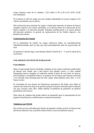81
Carga explosiva total de la voladura: 02.3159.412.622.170.1106.433.3
(sin redondear).
En la puesta en obra las cargas son casi siempre redondeadas en exceso respecto a los
valores encontrados con el cálculo.
Otra motivación para aumentar las cargas o mejor para aumentar el número de huecos
cargados respecto a los valores calculados, es el adverso efecto de la desviación de los
huecos respecto a la dirección deseada. Pequeñas modificaciones y la mayor práctica
del personal, producen en general un mejoramiento de los fondos respecto a las
primeras previsiones .
Conformación del Cúmulo
En la explotación de túneles las cargas explosivas deben ser sistemáticamente
sobredimensionadas, pero no hay que tener preocupaciones para las proyecciones de
roca.
En general el cúmulo llega a una distancia desde el frente de 4 – 5 veces la altura de la
excavación.
VOLADURAS CON HUECOS PARALELOS
Generalidades
Hasta el siglo pasado fueron estudiadas voladuras en las cuales la abertura estaba hecha
de manera muy simple: uno o más huecos eran dejados vacíos y a ellos estaban
flanqueados huecos cargados; la explosión cortaba la parte de roca entre los huecos,
pulverizándola y arrojándola afuera y se producía de tal manera una abertura suficiente
a ser utilizada como descarga para las otras cargas, todas paralelas entre ellas y a los
huecos vacíos.
Se eliminaban de esta manera las limitaciones geométricas del fondo, pero había un
aumento del número de huecos de perforar porque los huecos utilizados para la abertura
son muy cercanos entre ellos. Había también el problema de garantizar un perfecto
paralelismo entre huecos.
Estos tipos de voladura han tenido todavía un desarrollo para el mejoramiento de los
equipos de perforación y también para su aumento de potencia.
Voladuras con CUELE
Hoy en día son muy utilizadas para túneles de pequeña o media sección; los huecos eran
del mismo diámetro, hoy se prefiere utilizar huecos vacíos de diámetro mayor).
 