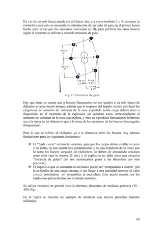83
En vez de un solo hueco puede ser útil hacer dos, o a veces también 3 o 4, cercanos (a
contacto) (para esto es necesaria la introducción de un caño de guía en el primer heuco
hecho para evitar que los sucesivos converjan en él); para perforar los otros huecos
según el esquema se utilizan a menudo máscaras de guía.
Fig. 31 Mascaras de guía
Hay que tener en cuenta que n huecos flanqueados no son iguales a un solo hueco de
diámetro n veces mayor porque, además que al respecto del ángulo, ocurre satisfacer las
exigencias de aumento de volumen de la roca explotada (cada carga deberá tener a
disposición en el momento de la explosión, un volumen vacío correspondiente al
aumento de volumen de la roca que explota, y esto va a producir limitaciones inferiores
sea a la suma de los diámetros que a la suma de las secciones de los huecos descargados
flanqueados).
Para lo que se refiere al explosivo ya a la distancia entre los huecos, hay además
limitaciones para los siguientes fenómenos:
 El “flash – over” arruina la voladura, para que las cargas deban estallar en serie
y no juntas (si esto ocurre hay compactación y no una expulsión de la roca); por
lo tanto los huecos cargados de explosivos no deben ser demasiado cercanos
entre ellos (por lo menos 25 cm.) y el explosivo no debe tener una excesiva
“distancia de golpe” (no son aconsejables goma y las dinamitas con más
potencia);
 El explosivo que se encuentra en un hueco puede ser “compactado a muerte” por
la explosión de una carga cercana, o sea llegar a una densidad superior al valor
crítico, poniéndose así insensibles al encendido. Esto puede ocurrir con los
explosivos pulverulentos con el nitrato amónico.
Se utiliza entonces en general para la abertura, dinamitas de mediana potencia (30 –
40% Ng).
En la figura se muestra un ejemplo de aberturas con huecos paralelos bastante
utilizados.
 