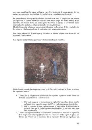85
pero esta modificación puede utilizarse entre los límites de la conservación de los
valores aceptables del ángulo abajo del cual el hueco cargado ve aquello vacío.
Es necesario que la carga sea igualmente distribuida en toda la longitud de los huecos
(excepto que al fondo, donde es necesaria una mayor carga por metro lineal). Si es
necesario se utilizan tubos de cartón para fraccionar la carga; si se utilizan tacos
intermedios los cartuchos deben ser juntados con mecha rápida.
El cálculo permite solamente una primera indicación y el examen de los resultados de
las primeras voladuras puede dar la indicación para retoques necesarios.
Las cargas explosivas de descargas y de pared se pueden proporcionar como en las
voladuras “tradicionales”.
Hay algunos ejemplos de esquema de voladuras con huecos paralelos.
Generalmente cuando hay esquemas como en la foto antes indicada se deben averiguar
los siguientes puntos:
A. Control de la congruencia geométrica del esquema (fijado un cierto orden de
disparo); las condiciones a controlar son:
1. Que cada carga en el momento de la explosión vea debajo de un ángulo
suficiente (por ejemplo, mayor de 30º) el vacío que tiene a disposición;
2. Que el volumen de este vacío sobrepase el incremento de volumen de la
parte de roca que la carga explosiva explota (50% es un valor apto para
este incremento).
B. Control de la posibilidad de “vaciamiento” de la cavidad antes de la explosión
de la carga sucesiva (se puede calcular una velocidad media según el eje de los
detritos de 50 m/s: en el momento de la explosión deberá ser expulsado un
 
