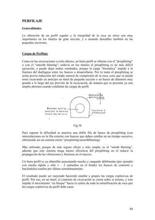 88
PERFILAJE
Generalidades
La obtención de un perfil regular y la integridad de la roca en sitios son muy
importantes en los túneles de gran sección, y a menudo deseables también en las
pequeñas secciones.
Cargas de Perfilaje
Como en las excavaciones a cielo abierto, un buen perfil se obtiene con el “presplitting”
o con el “smooth blasting”; todavía en los túneles el presplitting es de más difícil
ejecución, y puede dejar malos resultados, porque la carga “litostática” impide a la
fractura del diafragma entre los huecos a desarrollarse. Por lo tanto el presplitting se
actúa previa reducción del estado natural de compresión de la roca, cosa que se puede
tener excavando en anticipo un túnel de pequeña sección o un hueco de diámetro muy
grande a lo largo del eje previsto de la excavación, de manera que se presente ya una
amplia abertura cuando estallarán las cargas de perfil.
Fig.34
Para superar la dificultad se practica una doble fila de hueco de presplitting (con
intercalaciones en la fila exterior con huecos que deben estallar en un tiempo sucesivo,
obteniendo así un sistema mixto “presplitting/smoothblasting).
Más utilizado, porque de más seguro efecto y más simple, es el “smoth blasting”,
además que este sistema tenga menor eficiencia del presplitting en el reducir la
propagación de las vibraciones y fracturas en el macizo.
Un buen perfil es ya obtenible aumentando mucho y cargando débilmente (por ejemplo
con mecha rápida y sólo 1 – 2 cartuchos en el fondo) los huecos de contorno y
haciéndolos estallar por último simultáneamente.
El resultado puede ser mejorado haciendo estallar a grupos las cargas explosivas de
perfil. Por eso, en un túnel, el contorno de excavación se cierra sobre sí mismo, y esto
impide el movimiento “en bloque” hacia el centro de toda la estratificación de roca que
las cargas explosivas de perfil debe sacar.
 