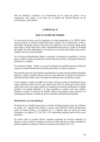 90
Para los métodos a utilizarse en la disposición de las cargas de perfil y de su
cargamento, vale cuanto se ha dicho en el método del smooth blasting en las
excavaciones a cielo abierto.
CAPITULO 8
EXCAVACIÓN DE POZOS
La excavación de pozos que los ingenieros de minas preparados en la ESPOL deben
ejecutar durante el ejercicio profesional tienen relación con construcciones civiles y
actividades netamente mineras. Estas obras de ingeniería se las construye desde arriba
hacia abajo ó desde abajo hacia arriba, dependiendo del proyecto y grado de facilidad
del trabajo. En obras subterráneas, la excavación se la realiza desde abajo hacia arriba,
cuando el acceso ya está concluido.
En el Proyecto Hidroeléctrico Paute se construyó la chimenea de equilibrio y el pozo
para la salida de cables de generación, desde abajo hacia arriba y utilizando técnicas de
perforación y voladura.
En el Proyecto Daule – Peripa se excavó la chimenea de equilibrio para los túneles de
carga de la central hidroeléctrica de arriba hacia abajo, sin utilizar explosivo.
Para perforar pozos de gran diámetro generalmente se utiliza un pozo piloto de pequeño
diámetro y luego se puede perforar el pozo de gran diámetro. La figura 126 muestra la
ubicación del pozo piloto, que no siempre está centrado con el eje del pozo mayor.
Como ejemplo se utiliza el modelo de la figura 126 para mostrar la distribución de las
cargas explosivas dentro del área que cubre la obra final. Se asume que el pozo piloto
actúa como cuele y las cargas explosivas se disponen en barrenos perforados en sentido
paralelo a la cavidad perforada y la carga específica se calcula como una voladura
normal en escalón. Es práctica de minería, utilizar una pequeña carga adicional a la
calculada para obtener el tamaño de la roca explotada suficientemente pequeño.
DISEÑO DE LAS VOLADURAS
El diseño de las voladuras para pozos es similar al diseño propuesto para las voladuras
en túneles. El esquema más común se conoce como Pirámide Central utilizado para
pozos de forma circular y el esquema en V y Abanico para los pozos de forma
rectangular. Las figuras 127, 128, 129 y 129’ representan esquemas típicos de los casos
anteriores.
En ciertos casos se pueden utilizar voladuras siguiendo las técnicas utilizadas en
túneles, es decir, primero se prepara el cuele en el centro del pozo y luego se perfora los
barrenos paralelos conforme lo indica los esquemas de la figura 130 y 131.
 