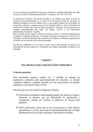 91
Un caso particular de perforación de pozos constituye la voladura helicoidal, que debe
su éxito a la relativa facilidad de perforación. Las figuras 132, 133, 134 y 135.
La perforación de pozos con sección dividida o en voladuras que dejan el frente de
excavación más profundizado en un lado de la obra para el caso de encontrar un
ambiente geológico con nivel freático activo y que podría interferir las actividades de
excavación, entonces se prepara una poza de colección donde se coloca la boquilla de
succión de la bomba que extrae el agua acumulada y mantener seco el lugar para la
voladura inmediatamente que sigue. Las figuras, 136,137 y 138 representan
gráficamente este tipo de esquema.
Para el cálculo de las cargas se utilizan los mismos criterios y métodos indicados para
los túneles. Es práctica común que el consumo específico sea mayor en un 20ó 30 % al
calculado con el fin de desalojar los escombros de voladura, actividad que generalmente
se realiza con la ayuda de una cuchara de quijadas.
Cuando hay problemas en los cuales la masa rocosa está saturada de agua hay la
necesidad de utilizar explosivos e iniciadores que tengan propiedades resistentes a la
humedad.
Capítulo 9
VOLADURAS PARA EXPLOTACIÓN SUBMARINA
Criterios generales
Para profundizar puertos, canales, etc. Y también en trabajos de
explotación submarina para aprovechamiento de minerales, se utilizan
voladuras similares a aquellas descritas por las excavaciones de grandes
trincheras a cielo abierto (figs. 58-59).
Pero hay que tener en cuenta los siguientes criterios:
 Perforación de diámetro relativamente grande, por ralear las cargas y
disminuir su número, por las dificultades de perforación y
cargamento, además por facilitar la obtención de huecos bien
paralelos.
 Sobre perforación mayor que en las excavaciones a cielo abierto;
generalmente 1 m más, para tener la seguridad absoluta que no dejen
protuberancias de roca que resultarían muy difíciles eliminar.
 