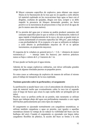 92
 Mayor consumo específico de explosivo, para obtener una mayor
finura en la fracturación de la roca que no en aquella a cielo abierto
(el material explotado en las excavaciones bajo agua se hace con el
dragline, cucharas de quijadas, dragas con taza, scraper y se debe
impedir la presencia de bloques demasiado grandes; un factor
positivo es la inexistencia de proyecciones si hay un nivel de agua de
por lo menos unos dos metros).
 La presión del agua por si misma no podría producir aumentos del
consumo específico para lo que se refiere a la fracturación; todavía el
agua impide el desplazamiento de la roca y de esto se puede tener en
cuenta aumentando el consumo específico de 100 g/m3
, para trabajos
a una profundidad de 10 m respecto a lo que se utilizaría en trabajos
a cielo abierto (a profundidades mayores de 10 m se aplican
incrementos, en proporción mayores).
El esquema de la voladura en general preve L = I (L = distancia de menor
resistencia y I = intereje entre los huecos); por motivos prácticos
nunca se baja a valores de L y I menores de 1 m.
El taco puede ser hecho por el agua misma.
Además de las cargas explosivas ordinarias, son talvez utilizadas grandes
cargas de algunas toneladas puestas en pequeños pozos.
En estos casos se sobrecarga de explosivo de manera de utilizar el mismo
para el trabajo de transporte de la roca explotada.
Nociones generales sobre la perforación y el cargamento
La perforación se puede hacer con o sin el antecedente de eliminación de la
capa de material suelto que eventualmente cubre la roca (en el segundo
caso el largo de hueco que cruza la capa suelta debe ser protegido por un
tubo).
Muchas veces se perfora arriba de un pontón, más raramente se utilizan
buzos que trabajan abajo del agua con perforadoras manuales o con vagón
drill hechos particularmente por estos tipos de empleos.
El cargamento es ejecutado normalmente con cargadoras neumáticas; se
utilizan también cargadoras a agua en presión, casi iguales a aquellas
neumáticas (tienen la ventaja de no reducir la visibilidad del buzo con las
burbujas del aire). Cuando el cargamento es ejecutado con largos tubos
cargadores flexibles de plástico, la acción del buzo se limita a la sola
 