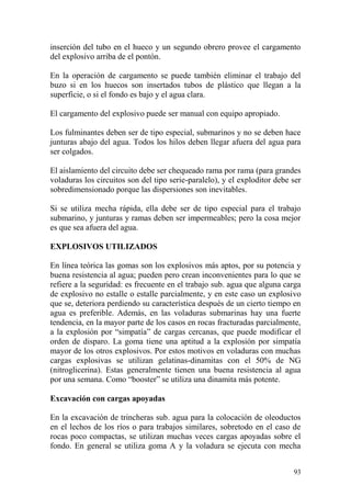 93
inserción del tubo en el hueco y un segundo obrero provee el cargamento
del explosivo arriba de el pontón.
En la operación de cargamento se puede también eliminar el trabajo del
buzo si en los huecos son insertados tubos de plástico que llegan a la
superficie, o si el fondo es bajo y el agua clara.
El cargamento del explosivo puede ser manual con equipo apropiado.
Los fulminantes deben ser de tipo especial, submarinos y no se deben hace
junturas abajo del agua. Todos los hilos deben llegar afuera del agua para
ser colgados.
El aislamiento del circuito debe ser chequeado rama por rama (para grandes
voladuras los circuitos son del tipo serie-paralelo), y el exploditor debe ser
sobredimensionado porque las dispersiones son inevitables.
Si se utiliza mecha rápida, ella debe ser de tipo especial para el trabajo
submarino, y junturas y ramas deben ser impermeables; pero la cosa mejor
es que sea afuera del agua.
EXPLOSIVOS UTILIZADOS
En línea teórica las gomas son los explosivos más aptos, por su potencia y
buena resistencia al agua; pueden pero crean inconvenientes para lo que se
refiere a la seguridad: es frecuente en el trabajo sub. agua que alguna carga
de explosivo no estalle o estalle parcialmente, y en este caso un explosivo
que se, deteriora perdiendo su característica después de un cierto tiempo en
agua es preferible. Además, en las voladuras submarinas hay una fuerte
tendencia, en la mayor parte de los casos en rocas fracturadas parcialmente,
a la explosión por “simpatía” de cargas cercanas, que puede modificar el
orden de disparo. La goma tiene una aptitud a la explosión por simpatía
mayor de los otros explosivos. Por estos motivos en voladuras con muchas
cargas explosivas se utilizan gelatinas-dinamitas con el 50% de NG
(nitroglicerina). Estas generalmente tienen una buena resistencia al agua
por una semana. Como “booster” se utiliza una dinamita más potente.
Excavación con cargas apoyadas
En la excavación de trincheras sub. agua para la colocación de oleoductos
en el lechos de los ríos o para trabajos similares, sobretodo en el caso de
rocas poco compactas, se utilizan muchas veces cargas apoyadas sobre el
fondo. En general se utiliza goma A y la voladura se ejecuta con mecha
 