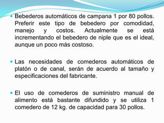  Bebederos automáticos de campana 1 por 80 pollos.
Preferir este tipo de bebedero por comodidad,
manejo y costos. Actualmente se está
incrementando el bebedero de niple que es el ideal,
aunque un poco más costoso.
 Las necesidades de comederos automáticos de
platón o de canal, serán de acuerdo al tamaño y
especificaciones del fabricante.
 El uso de comederos de suministro manual de
alimento está bastante difundido y se utiliza 1
comedero de 12 kg. de capacidad para 30 pollos.
 