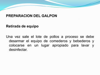 PREPARACION DEL GALPON
Retirada de equipo
Una vez sale el lote de pollos a proceso se debe
desarmar el equipo de comederos y bebederos y
colocarse en un lugar apropiado para lavar y
desinfectar.
 