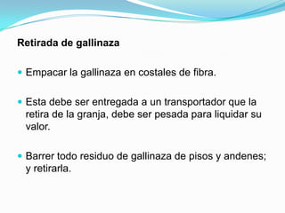 Retirada de gallinaza
 Empacar la gallinaza en costales de fibra.
 Esta debe ser entregada a un transportador que la
retira de la granja, debe ser pesada para liquidar su
valor.
 Barrer todo residuo de gallinaza de pisos y andenes;
y retirarla.
 