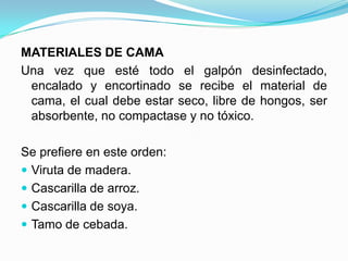 MATERIALES DE CAMA
Una vez que esté todo el galpón desinfectado,
encalado y encortinado se recibe el material de
cama, el cual debe estar seco, libre de hongos, ser
absorbente, no compactase y no tóxico.
Se prefiere en este orden:
 Viruta de madera.
 Cascarilla de arroz.
 Cascarilla de soya.
 Tamo de cebada.
 