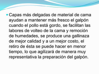  Capas más delgadas de material de cama
ayudan a mantener más fresco el galpón
cuando el pollo está gordo, se facilitan las
labores de volteo de la cama y remoción
de humedades, se produce una gallinaza
de mejor calidad y a un mejor costo, el
retiro de ésta se puede hacer en menor
tiempo, lo que agilizará de manera muy
representativa la preparación del galpón.
 