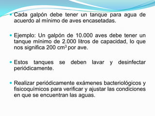  Cada galpón debe tener un tanque para agua de
acuerdo al mínimo de aves encasetadas.
 Ejemplo: Un galpón de 10.000 aves debe tener un
tanque mínimo de 2.000 litros de capacidad, lo que
nos significa 200 cm3 por ave.
 Estos tanques se deben lavar y desinfectar
periódicamente.
 Realizar periódicamente exámenes bacteriológicos y
fisicoquímicos para verificar y ajustar las condiciones
en que se encuentran las aguas.
 