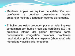  Mantener limpios los equipos de calefacción; con
calefacción a petróleo, descarbonar, limpiar,
emparejar mechas y tanquear fogones diariamente.
 El hollín que estos producen por una mala limpieza
contaminan con humo y con gas carbónico (C02) el
ambiente interno del galpón trayendo como
consecuencia congestión pulmonar, problemas
respiratorios, pollos de mal aspecto (ahumados) alta
mortalidad y ascitis aviar o edema.
 