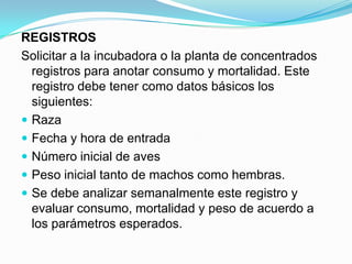 REGISTROS
Solicitar a la incubadora o la planta de concentrados
registros para anotar consumo y mortalidad. Este
registro debe tener como datos básicos los
siguientes:
 Raza
 Fecha y hora de entrada
 Número inicial de aves
 Peso inicial tanto de machos como hembras.
 Se debe analizar semanalmente este registro y
evaluar consumo, mortalidad y peso de acuerdo a
los parámetros esperados.
 