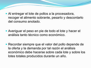  Al entregar el lote de pollos a la procesadora,
recoger el alimento sobrante, pesarIo y descontarlo
del consumo anotado.
 Averiguar el peso en pie de todo el lote y hacer el
análisis tanto técnico como económico.
 Recordar siempre que el valor del pollo depende de
la oferta y la demanda por tal razón el análisis
económico debe hacerse sobre cada lote y sobre los
lotes totales producidos durante un año.
 