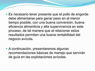  Es necesario tener presente que el pollo de engorde
debe alimentarse para ganar peso en el menor
tiempo posible, con una buena conversión, buena
eficiencia alimenticia y alta supervivencia en este
proceso, de tal manera que al relacionar estos
resultados permitan una buena rentabilidad del
negocio avícola.
 A continuación, presentaremos algunas
recomendaciones básicas de manejo que servirán
de guía en las explotaciones avícolas.
 