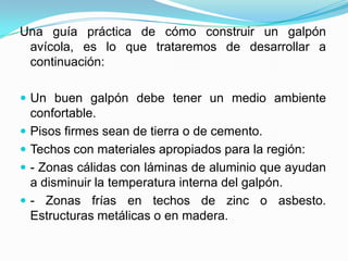Una guía práctica de cómo construir un galpón
avícola, es lo que trataremos de desarrollar a
continuación:
 Un buen galpón debe tener un medio ambiente
confortable.
 Pisos firmes sean de tierra o de cemento.
 Techos con materiales apropiados para la región:
 - Zonas cálidas con láminas de aluminio que ayudan
a disminuir la temperatura interna del galpón.
 - Zonas frías en techos de zinc o asbesto.
Estructuras metálicas o en madera.
 
