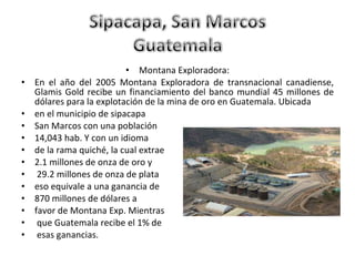 Montana Exploradora: En el año del 2005 Montana Exploradora de transnacional canadiense, Glamis Gold recibe un financiamiento del banco mundial 45 millones de dólares para la explotación de la mina de oro en Guatemala. Ubicada  en el municipio de sipacapa  San Marcos con una población  14,043 hab. Y con un idioma  de la rama quiché, la cual extrae  2.1 millones de onza de oro y 29.2 millones de onza de plata  eso equivale a una ganancia de  870 millones de dólares a  favor de Montana Exp. Mientras que Guatemala recibe el 1% de esas ganancias. 