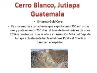 Empresa Gold Corp. Es una empresa canadiense que explota unas 250 mil onzas oro y plata en unos 750 días  el área de la minería es de unos 235km cuadrados  que se ubica en Asunción Mita del Dep. de Jutiapa actualmente habla el idioma Pipil y el Chortil y también el español  