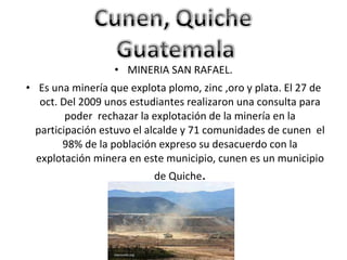 MINERIA SAN RAFAEL. Es una minería que explota plomo, zinc ,oro y plata. El 27 de oct. Del 2009 unos estudiantes realizaron una consulta para poder  rechazar la explotación de la minería en la participación estuvo el alcalde y 71 comunidades de cunen  el 98% de la población expreso su desacuerdo con la explotación minera en este municipio, cunen es un municipio de Quiche . 