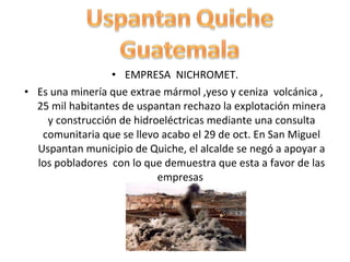 EMPRESA  NICHROMET. Es una minería que extrae mármol ,yeso y ceniza  volcánica ,  25 mil habitantes de uspantan rechazo la explotación minera y construcción de hidroeléctricas mediante una consulta comunitaria que se llevo acabo el 29 de oct. En San Miguel Uspantan municipio de Quiche, el alcalde se negó a apoyar a los pobladores  con lo que demuestra que esta a favor de las empresas  