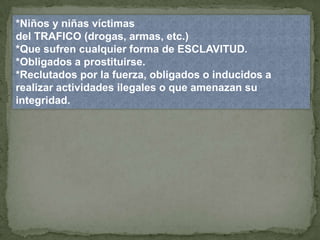 *Niños y niñas víctimas
del TRAFICO (drogas, armas, etc.)
*Que sufren cualquier forma de ESCLAVITUD.
*Obligados a prostituirse.
*Reclutados por la fuerza, obligados o inducidos a
realizar actividades ilegales o que amenazan su
integridad.
 