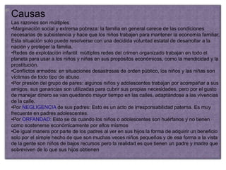 Causas
Las razones son múltiples:
•Marginación social y extrema pobreza: la familia en general carece de las condiciones
necesarias de subsistencia y hace que los niños trabajen para mantener la economía familiar.
Esta situación solo puede resolverse con una decidida voluntad estatal de desarrollar a la
nación y proteger la familia.
•Redes de explotación infantil: múltiples redes del crimen organizado trabajan en todo el
planeta para usar a los niños y niñas en sus propósitos económicos, como la mendicidad y la
prostitución.
•Conflictos armados: en situaciones desastrosas de orden público, los niños y las niñas son
víctimas de todo tipo de abuso.
•Por presión del grupo de pares: algunos niños y adolescentes trabajan por acompañar a sus
amigos, sus ganancias son utilizadas para cubrir sus propias necesidades, pero por el gusto
de manejar dinero se van quedando mayor tiempo en las calles, adaptándose a las vivencias
de la calle.
•Por NEGLIGENCIA de sus padres: Esto es un acto de irresponsabilidad paterna. Es muy
frecuente en padres adolescentes.
•Por ORFANDAD: Esto se da cuando los niños o adolescentes son huérfanos y no tienen
como sostenerse económicamente por ellos mismos
•De igual manera por parte de los padres al ver en sus hijos la forma de adquirir un beneficio
solo por el simple hecho de que son muchas veces niños pequeños y de esa forma a la vista
de la gente son niños de bajos recursos pero la realidad es que tienen un padre y madre que
sobreviven de lo que sus hijos obtienen
 