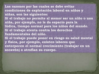 Las razones por las cuales se debe evitar
condiciones de explotación laboral en niños y
niñas, son las siguientes:
Si el trabajo no permite al menor ser un niño o una
niña, por ejemplo, no le da espacio para la
lúdica, tiempo normal para los niños del mundo.
Si el trabajo atenta contra los derechos
fundamentales del niño.
Si el trabajo puede poner en riesgo su salud mental
y física, por ejemplo, existen labores que
entorpecen el normal crecimiento (trabajar en un
socavón) o atrofian su cuerpo.
 