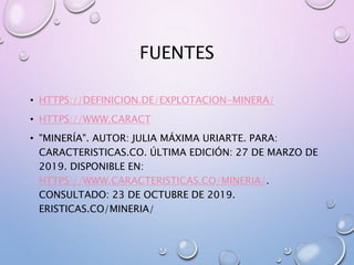 FUENTES
• HTTPS://DEFINICION.DE/EXPLOTACION-MINERA/
• HTTPS://WWW.CARACT
• "MINERÍA". AUTOR: JULIA MÁXIMA URIARTE. PARA:
CARACTERISTICAS.CO. ÚLTIMA EDICIÓN: 27 DE MARZO DE
2019. DISPONIBLE EN:
HTTPS://WWW.CARACTERISTICAS.CO/MINERIA/.
CONSULTADO: 23 DE OCTUBRE DE 2019.
ERISTICAS.CO/MINERIA/
 