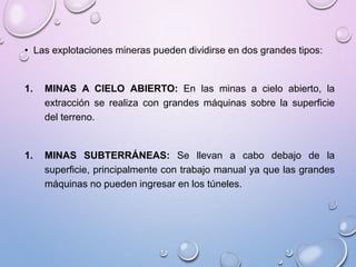 • Las explotaciones mineras pueden dividirse en dos grandes tipos:
1. MINAS A CIELO ABIERTO: En las minas a cielo abierto, la
extracción se realiza con grandes máquinas sobre la superficie
del terreno.
1. MINAS SUBTERRÁNEAS: Se llevan a cabo debajo de la
superficie, principalmente con trabajo manual ya que las grandes
máquinas no pueden ingresar en los túneles.
 