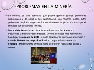 PROBLEMAS EN LA MINERÍA
• La minería es una actividad que puede generar graves problemas
ambientales y de salud a sus trabajadores. Los mineros suelen sufrir
problemas respiratorios por aspirar constantemente polvo y humo o por el
contacto con sustancias tóxicas.
• Los accidentes en las explotaciones mineras subterráneas son
frecuentes y muchas veces trágicos. uno de los casos más resonantes
tuvo lugar en agosto de 2010, cuando 33 mineros quedaron atrapados a
más de 700 metros de profundidad en un yacimiento cercano a
copiapó (chile) durante 70 días hasta que fueron rescatados sanos y
salvos.
 