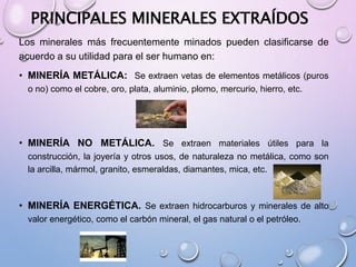 PRINCIPALES MINERALES EXTRAÍDOS
Los minerales más frecuentemente minados pueden clasificarse de
acuerdo a su utilidad para el ser humano en:
• MINERÍA METÁLICA: Se extraen vetas de elementos metálicos (puros
o no) como el cobre, oro, plata, aluminio, plomo, mercurio, hierro, etc.
• MINERÍA NO METÁLICA. Se extraen materiales útiles para la
construcción, la joyería y otros usos, de naturaleza no metálica, como son
la arcilla, mármol, granito, esmeraldas, diamantes, mica, etc.
• MINERÍA ENERGÉTICA. Se extraen hidrocarburos y minerales de alto
valor energético, como el carbón mineral, el gas natural o el petróleo.
 