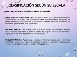 CLASIFICACIÓN SEGÚN SU ESCALA
La actividad minera se clasifica, en base a su escala:
• GRAN MINERÍA O MEGAMINERÍA: Es llevada adelante por grandes compañías
trasnacionales de minería, con enormes capitales e infraestructuras, tecnología de
punta, mecanismos de fundición y transporte. Generan colosales volúmenes de
minerales, generalmente para exportación.
• MEDIANA MINERÍA: Se incluye aquí a diversos rangos de industrias mineras
nacionales que abastecen al mercado interno de un país, variando de acuerdo a
capital, mano de obra, disponibilidad del recurso, etc.
• PEQUEÑA MINERÍA: Aquella que se realiza en términos locales, con yacimientos
pequeños y operaciones rápidas de extracción. requieren una menor infraestructura
y ofrece mayor oportunidades de empleo en la población.
 