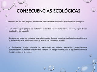 CONSECUENCIAS ECOLÓGICAS
La minería no es, bajo ninguna modalidad, una actividad económica sustentable o ecológica.
• En primer lugar, porque los materiales extraídos no son renovables, es decir, algún día se
acabarán o se agotarán
• En segundo lugar, es peligrosa para el ambiente. Genera grandes modificaciones del terreno
y de la topografía, obstruyendo ríos y alteran las capas del terreno.
• Y finalmente porque durante la extracción se utilizan elementos potencialmente
contaminantes. La minería representa siempre un riesgo enorme para el equilibrio biótico de
las comunidades cercanas.
 