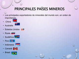 PRINCIPALES PAÍSES MINEROS
• Los principales exportadores de minerales del mundo son, en orden de
importancia:
• China
• Australia
• Estados Unidos
• Rusia
• Sudáfrica
• Perú
• Indonesia
• Canadá
• Brasil.
 