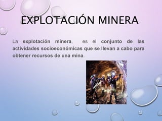 EXPLOTACIÓN MINERA
La explotación minera, es el conjunto de las
actividades socioeconómicas que se llevan a cabo para
obtener recursos de una mina.
 