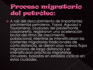    A raíz del descubrimiento de importantes
    yacimientos petroleros, Yopal, Aguazul y
    Tauramena, ciudades del piedemonte
    casanareño, registraron una aceleración
    brutal del ritmo de crecimiento
    poblacional. Mientras se intensificaban las
    corrientes migratorias tradicionales de
    corta distancia, se dieron unos nuevos flujos
    migratorios de larga distancia y se
    intensificaron prácticas migratorias
    circulares, basadas en estadías cíclicas en
    estas ciudades.
 