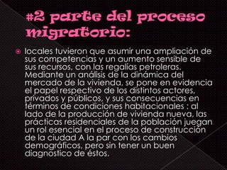    locales tuvieron que asumir una ampliación de
    sus competencias y un aumento sensible de
    sus recursos, con las regalías petroleras.
    Mediante un análisis de la dinámica del
    mercado de la vivienda, se pone en evidencia
    el papel respectivo de los distintos actores,
    privados y públicos, y sus consecuencias en
    términos de condiciones habitacionales : al
    lado de la producción de vivienda nueva, las
    prácticas residenciales de la población juegan
    un rol esencial en el proceso de construcción
    de la ciudad A la par con los cambios
    demográficos, pero sin tener un buen
    diagnostico de éstos.
 