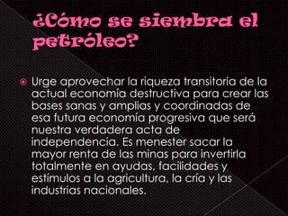   Urge aprovechar la riqueza transitoria de la
    actual economía destructiva para crear las
    bases sanas y amplias y coordinadas de
    esa futura economía progresiva que será
    nuestra verdadera acta de
    independencia. Es menester sacar la
    mayor renta de las minas para invertirla
    totalmente en ayudas, facilidades y
    estímulos a la agricultura, la cría y las
    industrias nacionales.
 