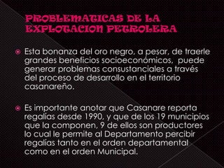    Esta bonanza del oro negro, a pesar, de traerle
    grandes beneficios socioeconómicos, puede
    generar problemas consustanciales a través
    del proceso de desarrollo en el territorio
    casanareño.

   Es importante anotar que Casanare reporta
    regalías desde 1990, y que de los 19 municipios
    que la componen, 9 de ellos son productores
    lo cual le permite al Departamento percibir
    regalías tanto en el orden departamental
    como en el orden Municipal.
 
