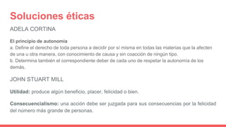 Soluciones éticas
ADELA CORTINA
El principio de autonomía
a. Define el derecho de toda persona a decidir por sí misma en todas las materias que la afecten
de una u otra manera, con conocimiento de causa y sin coacción de ningún tipo.
b. Determina también el correspondiente deber de cada uno de respetar la autonomía de los
demás.
JOHN STUART MILL
Utilidad: produce algún beneficio, placer, felicidad o bien.
Consecuencialismo: una acción debe ser juzgada para sus consecuencias por la felicidad
del número más grande de personas.
 