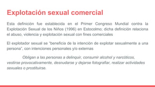 Explotación sexual comercial
Esta definición fue establecida en el Primer Congreso Mundial contra la
Explotación Sexual de los Niños (1996) en Estocolmo; dicha definición relaciona
el abuso, violencia y explotación sexual con fines comerciales
El explotador sexual se “beneficia de la intención de explotar sexualmente a una
persona”, con intenciones personales y/o externas
Obligan a las personas a delinquir, consumir alcohol y narcóticos,
vestirse provocativamente, desnudarse y dejarse fotografiar, realizar actividades
sexuales o prostituirse.
 