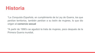 Historia
*La Conquista Española, en cumplimiento de la Ley de Guerra, los que
perdían territorios, también perdían a su botín de mujeres, lo que dio
origen al comercio sexual
*A partir de 1990’s se agudizó la trata de mujeres, poco después de la
Primera Guerra mundial,
 