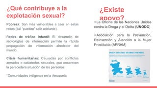 ¿Qué contribuye a la
explotación sexual?
Pobreza: Son más vulnerables a caer en estas
redes (así “pueden” salir adelante)
Redes de tráfico infantil: El desarrollo de
tecnologías de información permite la rápida
propagación de información alrededor del
mundo.
Crisis humanitarias: Causadas por conflictos
armados o catástrofes naturales, que encarecen
la perecedera situación de las personas
*Comunidades indígenas en la Amazonia
¿Existe
apoyo?∞La Oficina de las Naciones Unidas
contra la Droga y el Delito (UNODC)
∞Asociación para la Prevención,
Reinserción y Atención a la Mujer
Prostituida (APRAM)
 